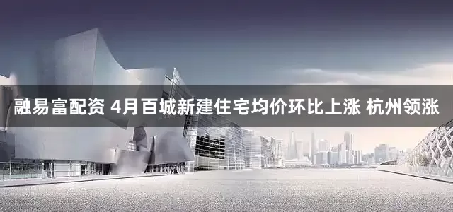 融易富配资 4月百城新建住宅均价环比上涨 杭州领涨