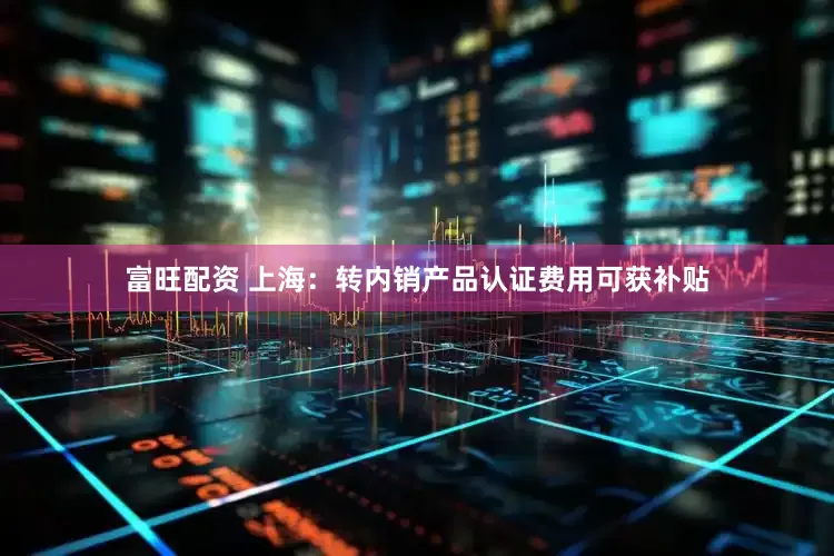 富旺配资 上海：转内销产品认证费用可获补贴