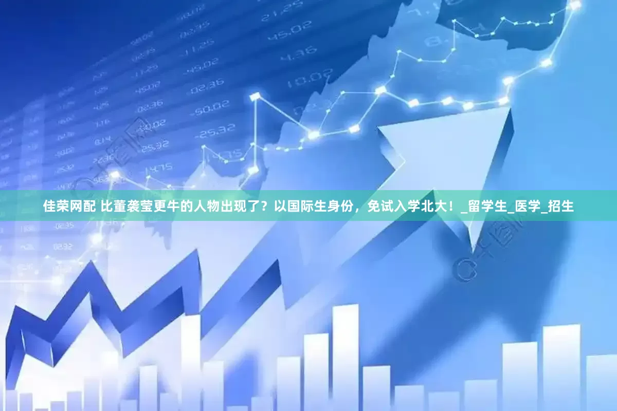 佳荣网配 比董袭莹更牛的人物出现了？以国际生身份，免试入学北大！_留学生_医学_招生