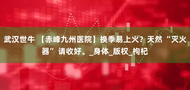 武汉世牛 【赤峰九州医院】换季易上火？天然 “灭火器” 请收好。_身体_版权_枸杞