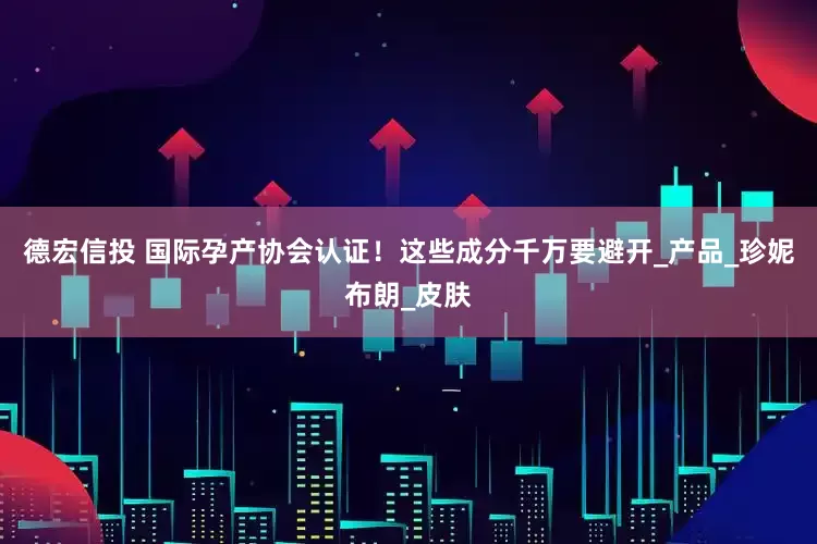 德宏信投 国际孕产协会认证！这些成分千万要避开_产品_珍妮布朗_皮肤