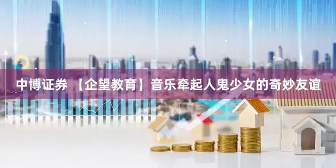 中博证券 【企望教育】音乐牵起人鬼少女的奇妙友谊