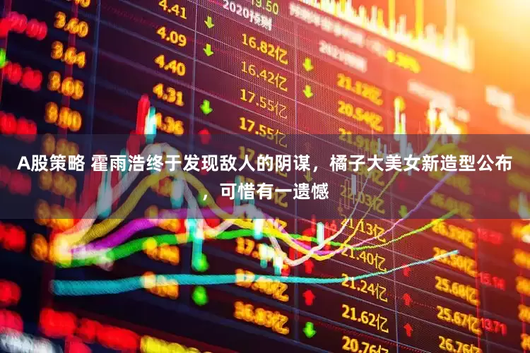 A股策略 霍雨浩终于发现敌人的阴谋，橘子大美女新造型公布，可惜有一遗憾