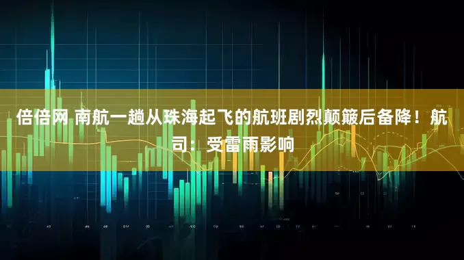 倍倍网 南航一趟从珠海起飞的航班剧烈颠簸后备降！航司：受雷雨影响