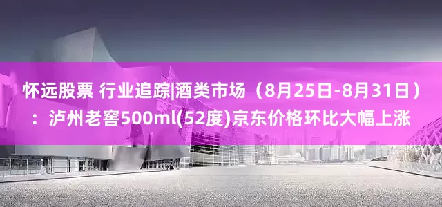 怀远股票 行业追踪|酒类市场（8月25日-8月31日）：泸州老窖500ml(52度)京东价格环比大幅上涨