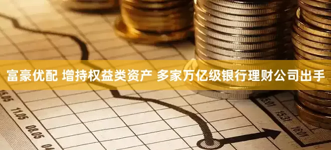 富豪优配 增持权益类资产 多家万亿级银行理财公司出手