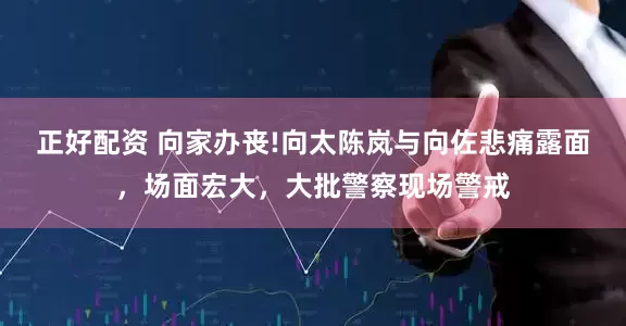 正好配资 向家办丧!向太陈岚与向佐悲痛露面，场面宏大，大批警察现场警戒