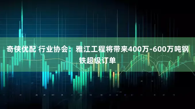 奇侠优配 行业协会：雅江工程将带来400万-600万吨钢铁超级订单