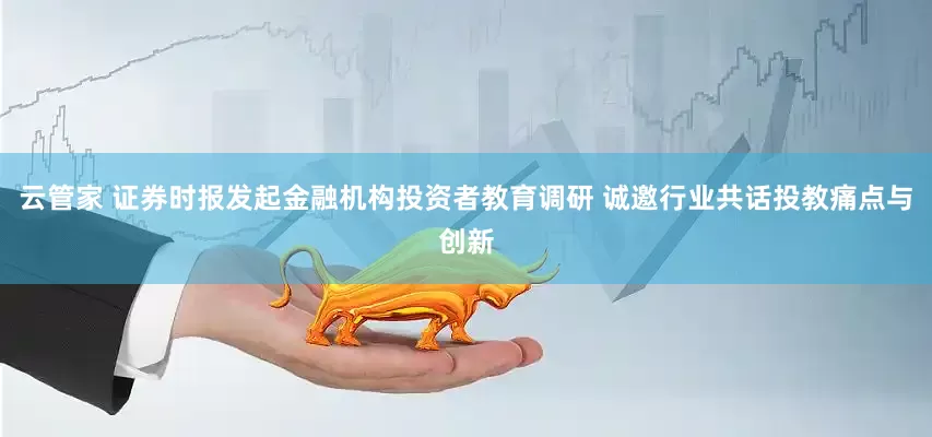 云管家 证券时报发起金融机构投资者教育调研 诚邀行业共话投教痛点与创新